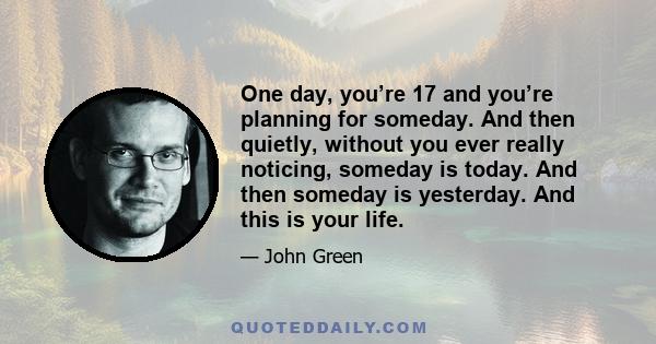 One day, you’re 17 and you’re planning for someday. And then quietly, without you ever really noticing, someday is today. And then someday is yesterday. And this is your life.