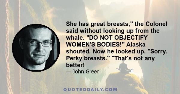 She has great breasts, the Colonel said without looking up from the whale. DO NOT OBJECTIFY WOMEN'S BODIES! Alaska shouted. Now he looked up. Sorry. Perky breasts. That's not any better!