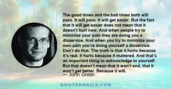 The good times and the bad times both will pass. It will pass. It will get easier. But the fact that it will get easier does not mean that it doesn’t hurt now. And when people try to minimize your pain they are doing