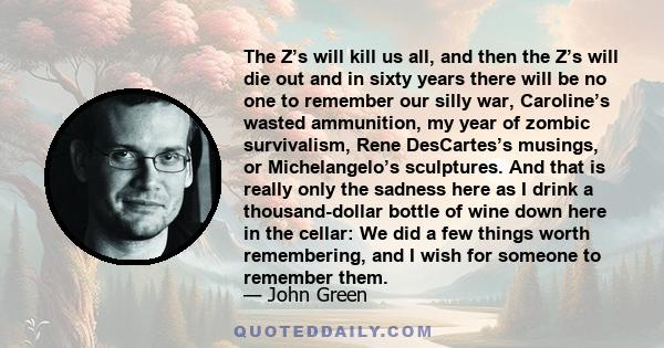 The Z’s will kill us all, and then the Z’s will die out and in sixty years there will be no one to remember our silly war, Caroline’s wasted ammunition, my year of zombic survivalism, Rene DesCartes’s musings, or