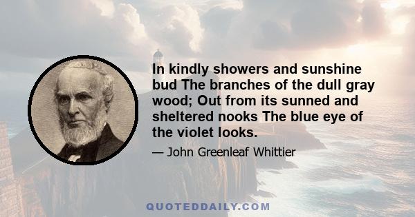 In kindly showers and sunshine bud The branches of the dull gray wood; Out from its sunned and sheltered nooks The blue eye of the violet looks.