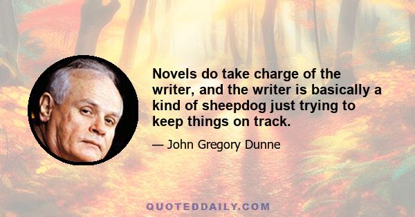 Novels do take charge of the writer, and the writer is basically a kind of sheepdog just trying to keep things on track.