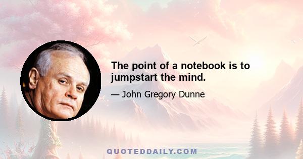 The point of a notebook is to jumpstart the mind.