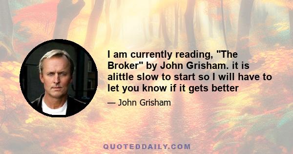 I am currently reading, The Broker by John Grisham. it is alittle slow to start so I will have to let you know if it gets better