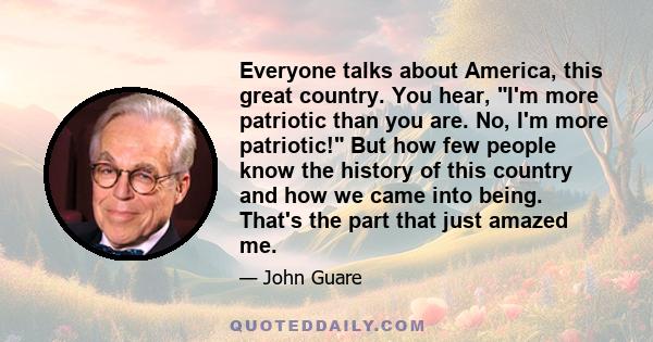 Everyone talks about America, this great country. You hear, I'm more patriotic than you are. No, I'm more patriotic! But how few people know the history of this country and how we came into being. That's the part that