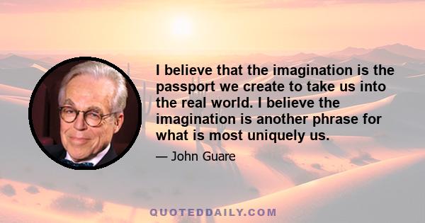 I believe that the imagination is the passport we create to take us into the real world. I believe the imagination is another phrase for what is most uniquely us.