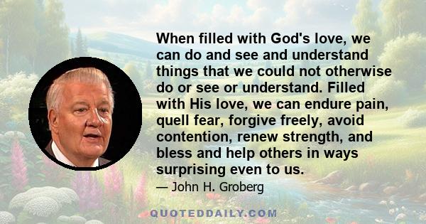 When filled with God's love, we can do and see and understand things that we could not otherwise do or see or understand. Filled with His love, we can endure pain, quell fear, forgive freely, avoid contention, renew