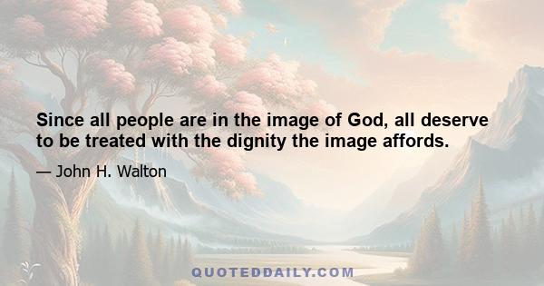 Since all people are in the image of God, all deserve to be treated with the dignity the image affords.