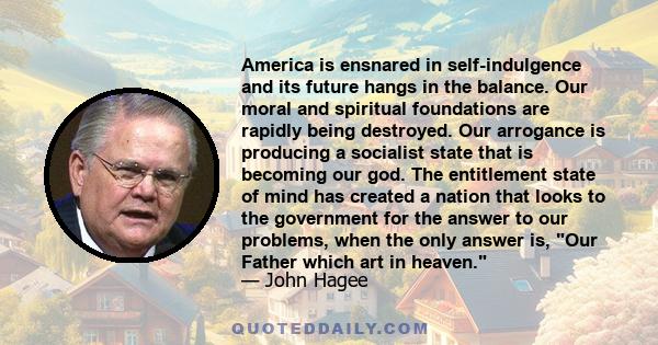 America is ensnared in self-indulgence and its future hangs in the balance. Our moral and spiritual foundations are rapidly being destroyed. Our arrogance is producing a socialist state that is becoming our god. The