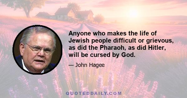 Anyone who makes the life of Jewish people difficult or grievous, as did the Pharaoh, as did Hitler, will be cursed by God.