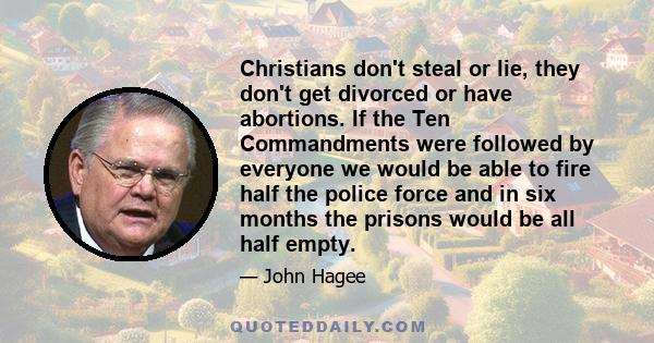 Christians don't steal or lie, they don't get divorced or have abortions. If the Ten Commandments were followed by everyone we would be able to fire half the police force and in six months the prisons would be all half