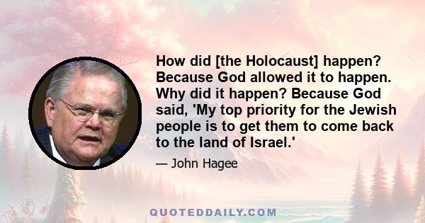 How did [the Holocaust] happen? Because God allowed it to happen. Why did it happen? Because God said, 'My top priority for the Jewish people is to get them to come back to the land of Israel.'