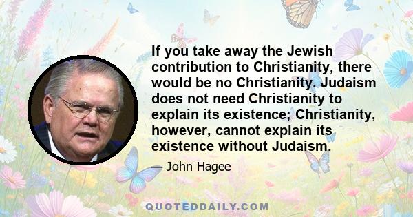 If you take away the Jewish contribution to Christianity, there would be no Christianity. Judaism does not need Christianity to explain its existence; Christianity, however, cannot explain its existence without Judaism.