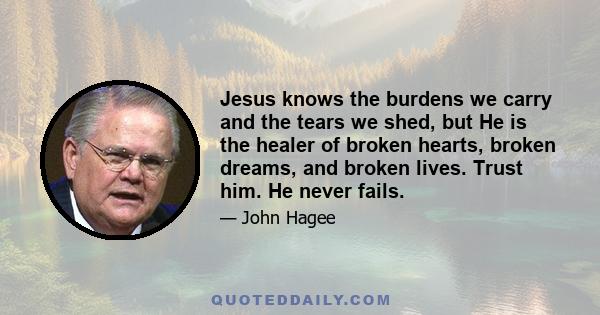 Jesus knows the burdens we carry and the tears we shed, but He is the healer of broken hearts, broken dreams, and broken lives. Trust him. He never fails.