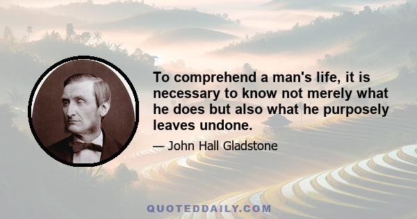 To comprehend a man's life, it is necessary to know not merely what he does but also what he purposely leaves undone. There is a limit to the work that can be got out of a human body or a human brain, and he is a wise