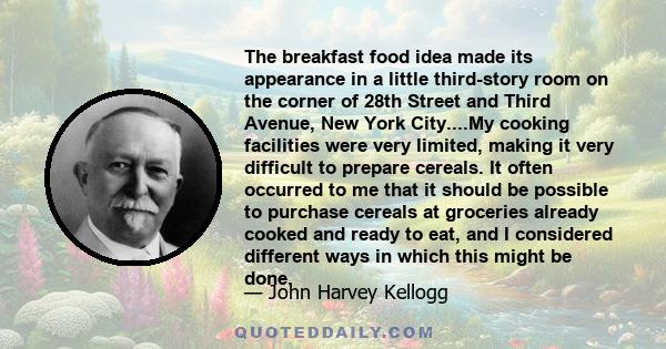 The breakfast food idea made its appearance in a little third-story room on the corner of 28th Street and Third Avenue, New York City....My cooking facilities were very limited, making it very difficult to prepare