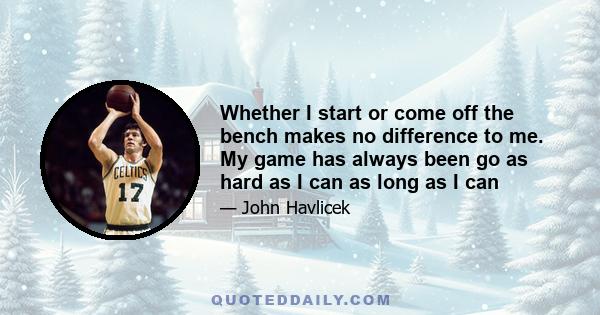 Whether I start or come off the bench makes no difference to me. My game has always been go as hard as I can as long as I can