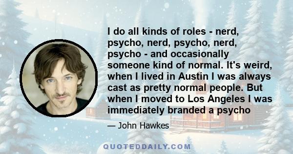 I do all kinds of roles - nerd, psycho, nerd, psycho, nerd, psycho - and occasionally someone kind of normal. It's weird, when I lived in Austin I was always cast as pretty normal people. But when I moved to Los Angeles 