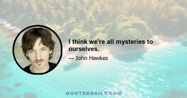 I think we're all mysteries to ourselves.