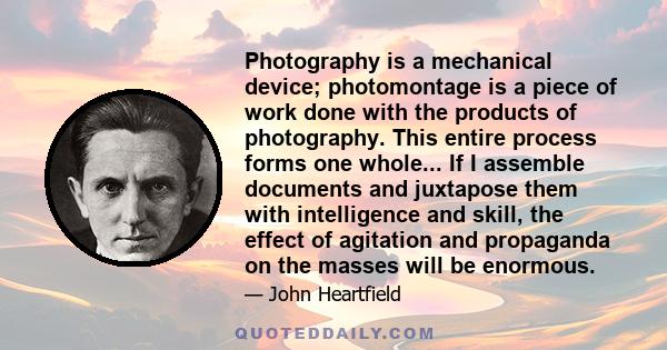 Photography is a mechanical device; photomontage is a piece of work done with the products of photography. This entire process forms one whole... If I assemble documents and juxtapose them with intelligence and skill,