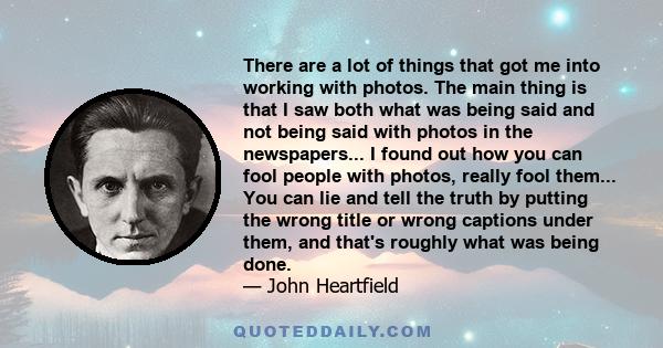 There are a lot of things that got me into working with photos. The main thing is that I saw both what was being said and not being said with photos in the newspapers... I found out how you can fool people with photos,