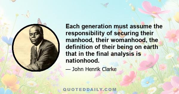 Each generation must assume the responsibility of securing their manhood, their womanhood, the definition of their being on earth that in the final analysis is nationhood.