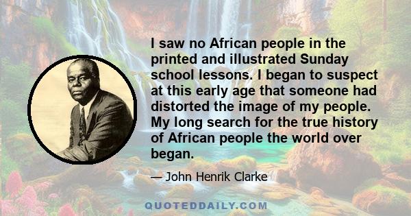 I saw no African people in the printed and illustrated Sunday school lessons. I began to suspect at this early age that someone had distorted the image of my people. My long search for the true history of African people 