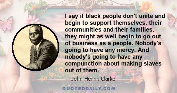 I say if black people don't unite and begin to support themselves, their communities and their families, they might as well begin to go out of business as a people. Nobody's going to have any mercy. And nobody's going