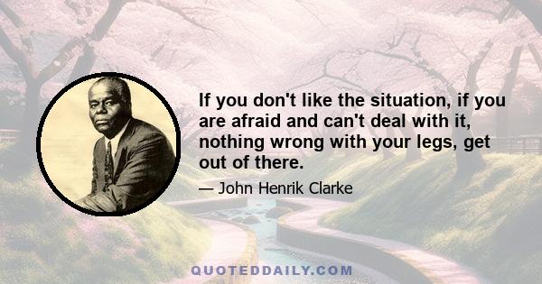 If you don't like the situation, if you are afraid and can't deal with it, nothing wrong with your legs, get out of there.