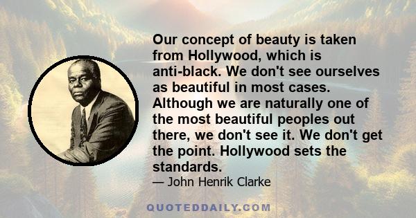 Our concept of beauty is taken from Hollywood, which is anti-black. We don't see ourselves as beautiful in most cases. Although we are naturally one of the most beautiful peoples out there, we don't see it. We don't get 