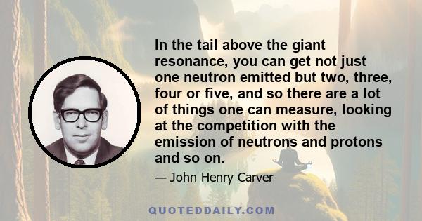 In the tail above the giant resonance, you can get not just one neutron emitted but two, three, four or five, and so there are a lot of things one can measure, looking at the competition with the emission of neutrons