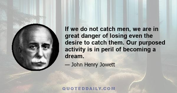 If we do not catch men, we are in great danger of losing even the desire to catch them. Our purposed activity is in peril of becoming a dream.