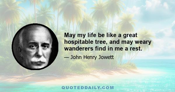 May my life be like a great hospitable tree, and may weary wanderers find in me a rest.