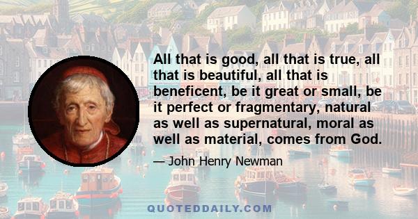 All that is good, all that is true, all that is beautiful, all that is beneficent, be it great or small, be it perfect or fragmentary, natural as well as supernatural, moral as well as material, comes from God.