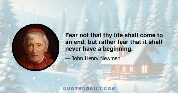 Fear not that thy life shall come to an end, but rather fear that it shall never have a beginning.