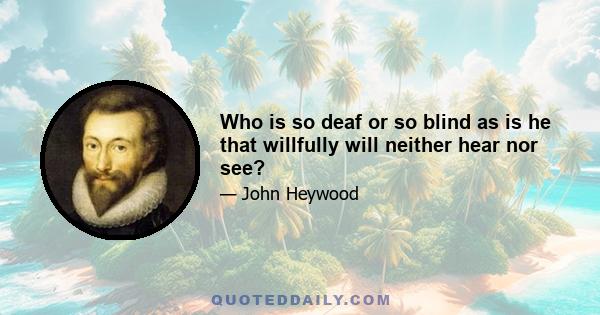 Who is so deaf or so blind as is he that willfully will neither hear nor see?