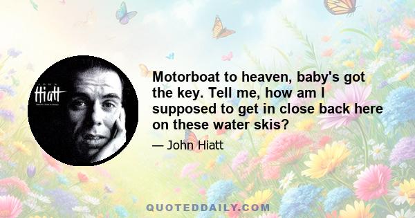 Motorboat to heaven, baby's got the key. Tell me, how am I supposed to get in close back here on these water skis?