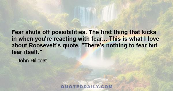 Fear shuts off possibilities. The first thing that kicks in when you're reacting with fear... This is what I love about Roosevelt's quote, There's nothing to fear but fear itself.