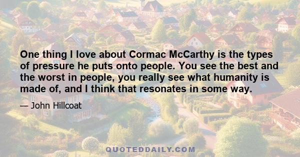 One thing I love about Cormac McCarthy is the types of pressure he puts onto people. You see the best and the worst in people, you really see what humanity is made of, and I think that resonates in some way.