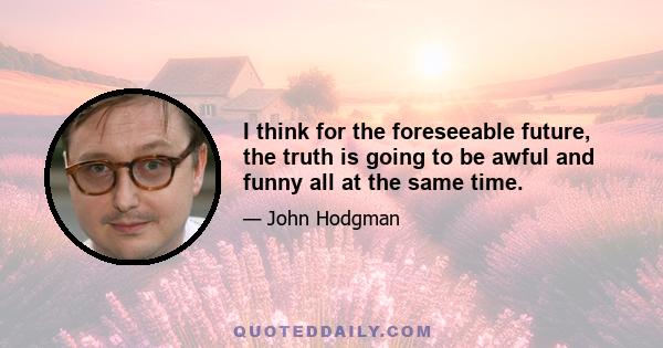 I think for the foreseeable future, the truth is going to be awful and funny all at the same time.