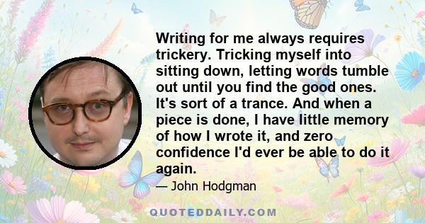 Writing for me always requires trickery. Tricking myself into sitting down, letting words tumble out until you find the good ones. It's sort of a trance. And when a piece is done, I have little memory of how I wrote it, 