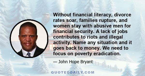 Without financial literacy, divorce rates soar, families rupture, and women stay with abusive men for financial security. A lack of jobs contributes to riots and illegal activity. Name any situation and it goes back to