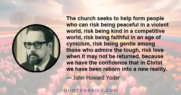 The church seeks to help form people who can risk being peaceful in a violent world, risk being kind in a competitive world, risk being faithful in an age of cynicism, risk being gentle among those who admire the tough, 