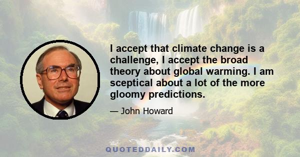 I accept that climate change is a challenge, I accept the broad theory about global warming. I am sceptical about a lot of the more gloomy predictions.