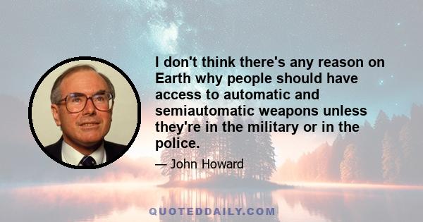 I don't think there's any reason on Earth why people should have access to automatic and semiautomatic weapons unless they're in the military or in the police.