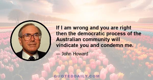 If I am wrong and you are right then the democratic process of the Australian community will vindicate you and condemn me.