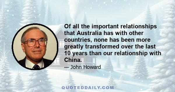 Of all the important relationships that Australia has with other countries, none has been more greatly transformed over the last 10 years than our relationship with China.