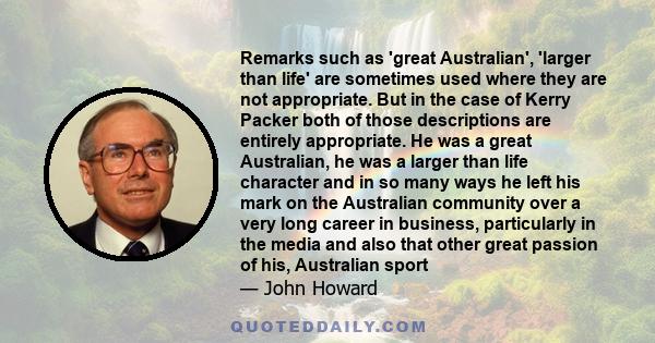 Remarks such as 'great Australian', 'larger than life' are sometimes used where they are not appropriate. But in the case of Kerry Packer both of those descriptions are entirely appropriate. He was a great Australian,