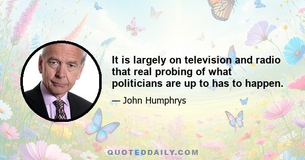 It is largely on television and radio that real probing of what politicians are up to has to happen.