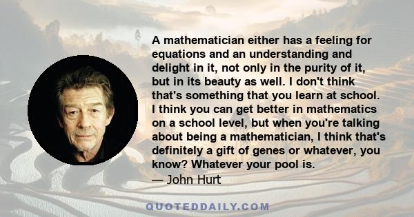 A mathematician either has a feeling for equations and an understanding and delight in it, not only in the purity of it, but in its beauty as well. I don't think that's something that you learn at school. I think you